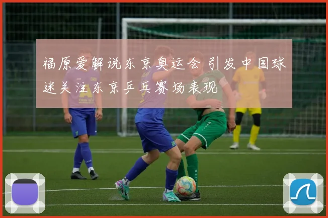 福原爱解说东京奥运会 引发中国球迷关注东京乒乓赛场表现