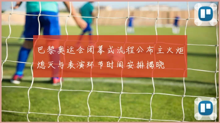 巴黎奥运会闭幕式流程公布主火炬熄灭与表演环节时间安排揭晓