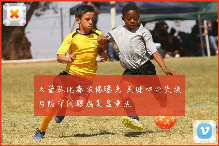 火箭队比赛录像曝光 关键回合失误与防守问题成复盘重点