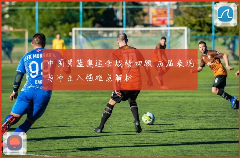 中国男篮奥运会战绩回顾 历届表现与冲击八强难点解析