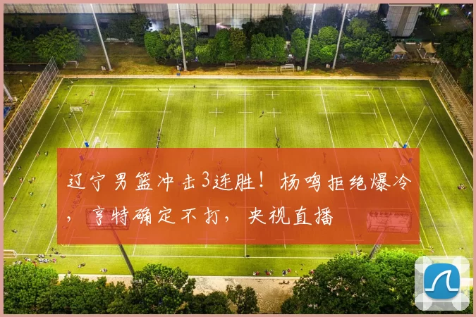 辽宁男篮冲击3连胜！杨鸣拒绝爆冷，亨特确定不打，央视直播