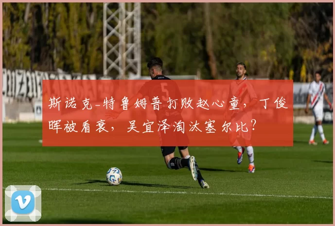 斯诺克_特鲁姆普打败赵心童，丁俊晖被看衰，吴宜泽淘汰塞尔比？