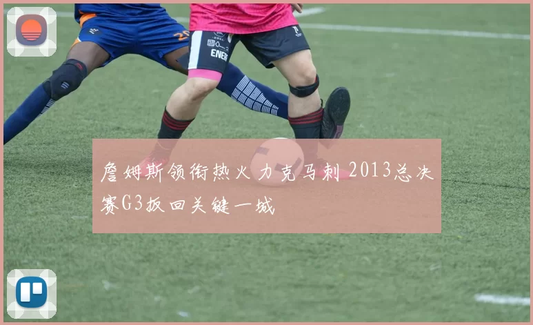 詹姆斯领衔热火力克马刺 2013总决赛G3扳回关键一城