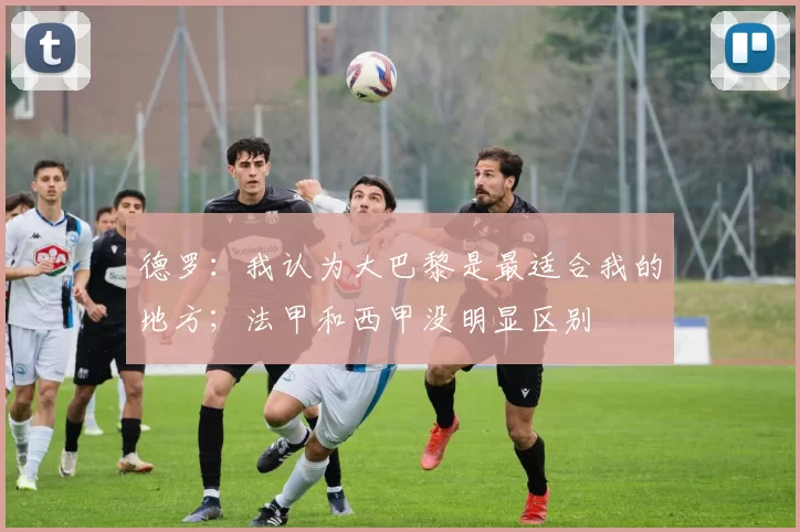 德罗:我认为大巴黎是最适合我的地方;法甲和西甲没明显区别