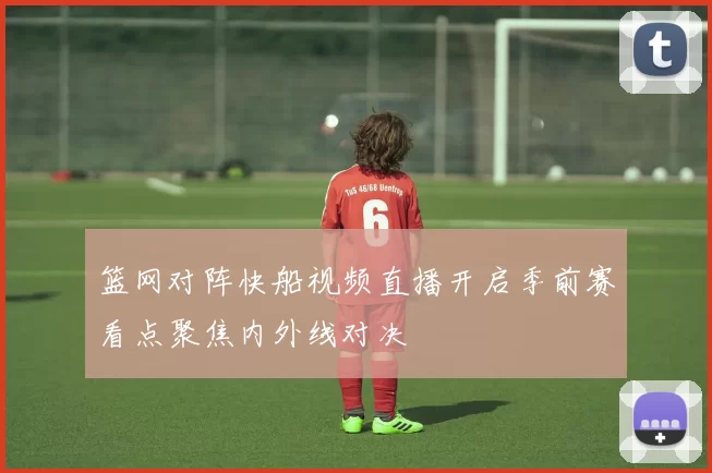 篮网对阵快船视频直播开启季前赛看点聚焦内外线对决