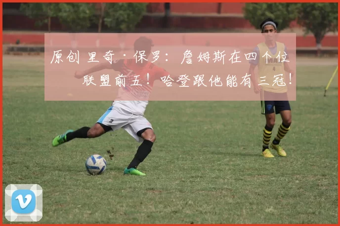 原创 里奇·保罗：詹姆斯在四个位置联盟前五！哈登跟他能有三冠！