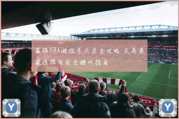 最强NBA游戏号买卖全攻略 交易渠道选择与安全避坑指南