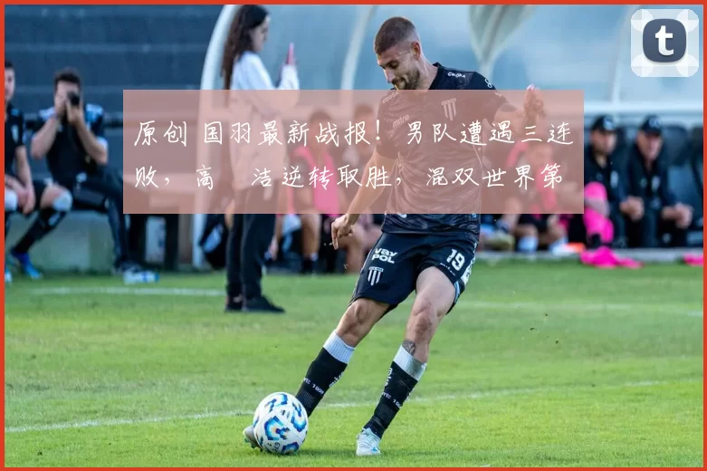 原创 国羽最新战报！男队遭遇三连败，高昉洁逆转取胜，混双世界第二组合轻松晋级