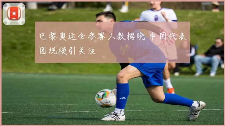 巴黎奥运会参赛人数揭晓 中国代表团规模引关注