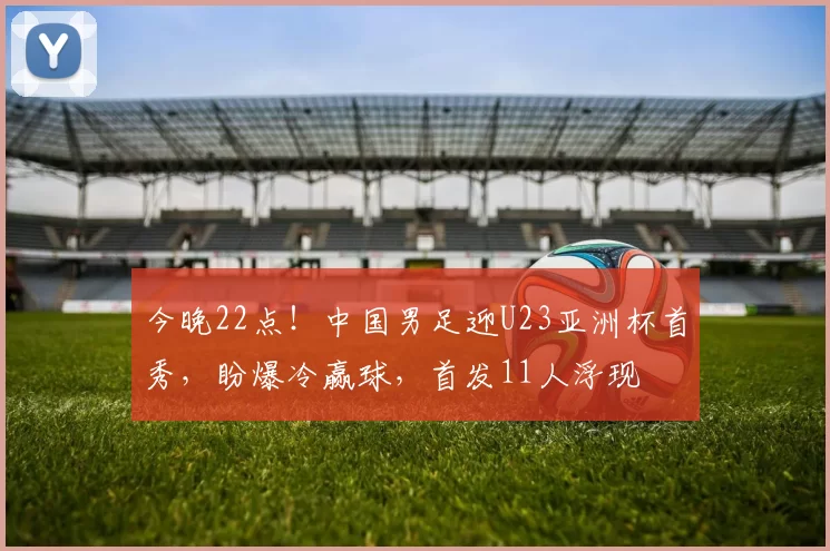 今晚22点！中国男足迎U23亚洲杯首秀，盼爆冷赢球，首发11人浮现