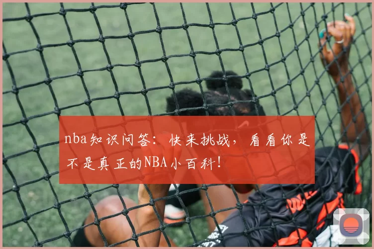nba知识问答：快来挑战，看看你是不是真正的NBA小百科！