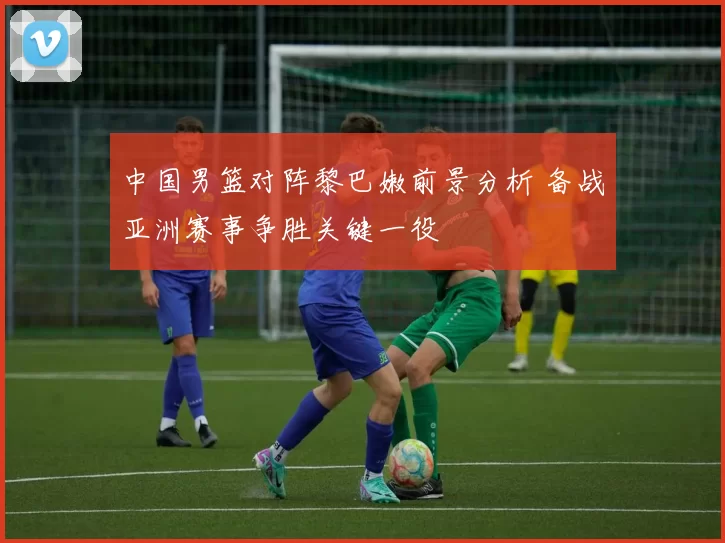 中国男篮对阵黎巴嫩前景分析 备战亚洲赛事争胜关键一役