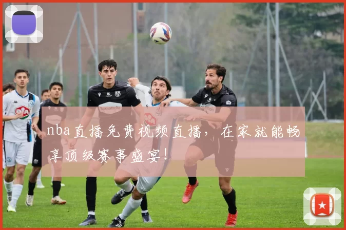 nba直播免费视频直播，在家就能畅享顶级赛事盛宴！