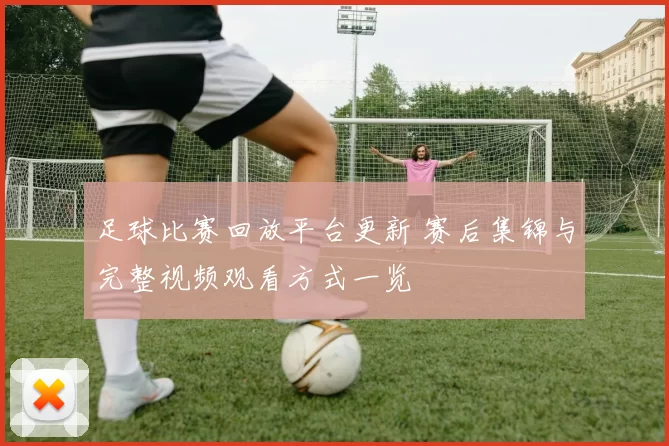 足球比赛回放平台更新 赛后集锦与完整视频观看方式一览