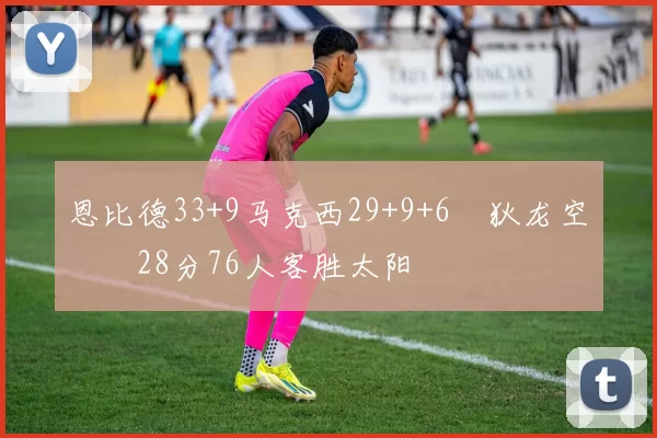 恩比德33+9马克西29+9+6 狄龙空砍28分76人客胜太阳