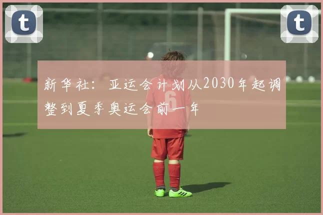 新华社：亚运会计划从2030年起调整到夏季奥运会前一年