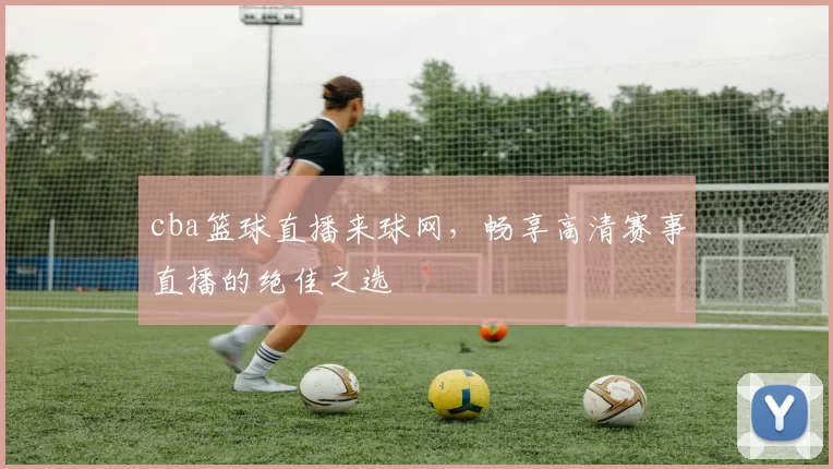 cba篮球直播来球网,畅享高清赛事直播的绝佳之选