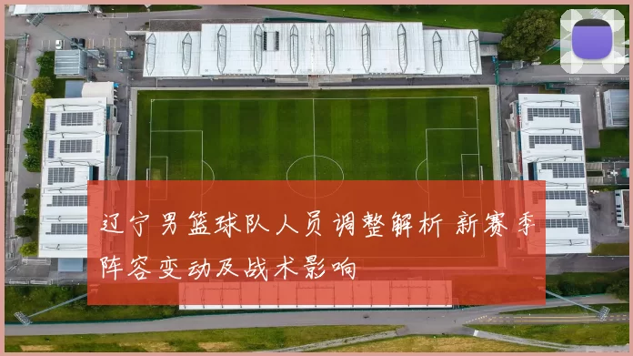辽宁男篮球队人员调整解析 新赛季阵容变动及战术影响