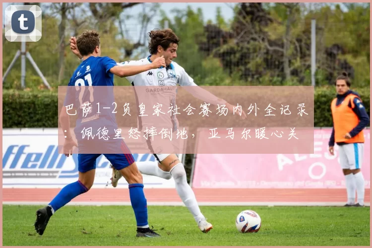 巴萨1-2负皇家社会赛场内外全记录：佩德里怒摔倒地，亚马尔暖心关怀，两小将致敬球迷