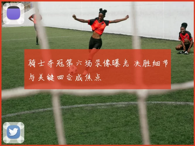 骑士夺冠第六场录像曝光 决胜细节与关键回合成焦点