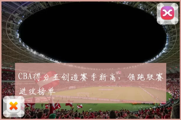 CBA得分王创造赛季新高，领跑联赛进攻榜单