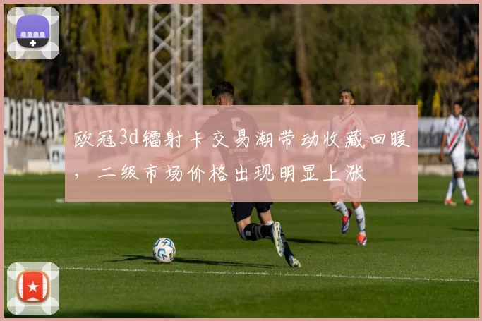 欧冠3d镭射卡交易潮带动收藏回暖，二级市场价格出现明显上涨