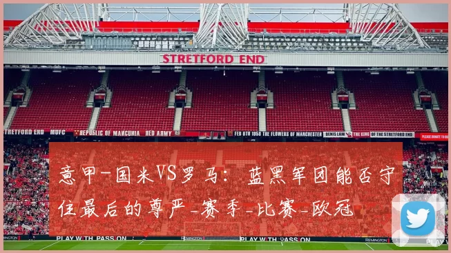 意甲-国米VS罗马：蓝黑军团能否守住最后的尊严_赛季_比赛_欧冠
