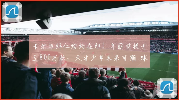 卡尔与拜仁续约在即！年薪将提升至800万欧，天才少年未来可期_球迷_足球_能够在