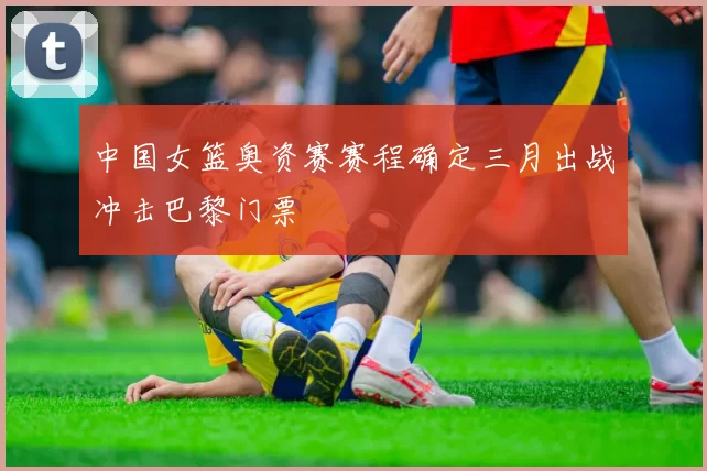 中国女篮奥资赛赛程确定三月出战冲击巴黎门票
