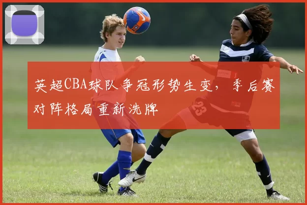 英超CBA球队争冠形势生变，季后赛对阵格局重新洗牌