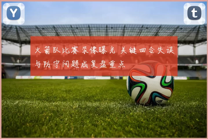 火箭队比赛录像曝光 关键回合失误与防守问题成复盘重点