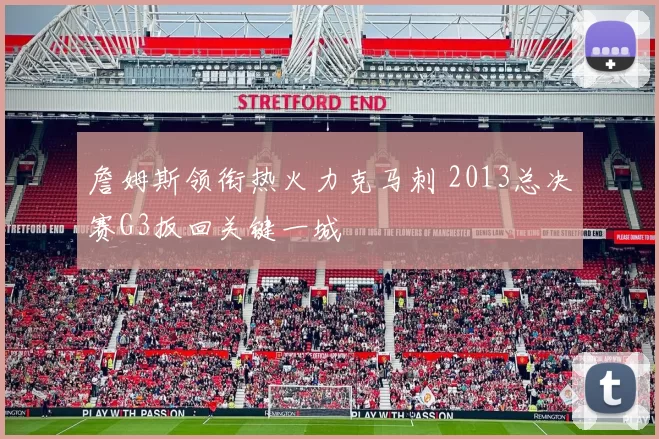 詹姆斯领衔热火力克马刺 2013总决赛G3扳回关键一城