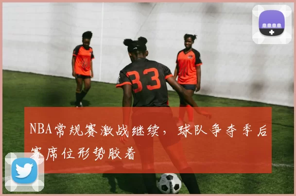 NBA常规赛激战继续,球队争夺季后赛席位形势胶着