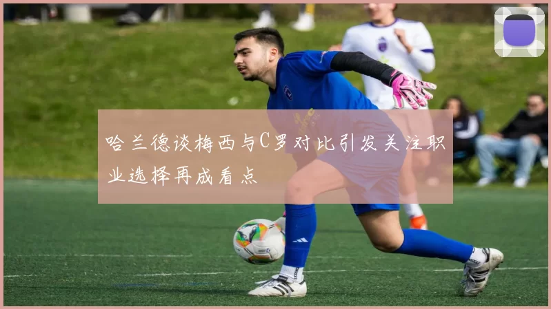 哈兰德谈梅西与C罗对比引发关注职业选择再成看点