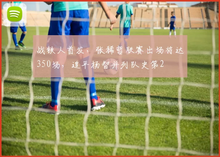 战铁人首发，张稀哲联赛出场将达350场，追平杨智并列队史第2