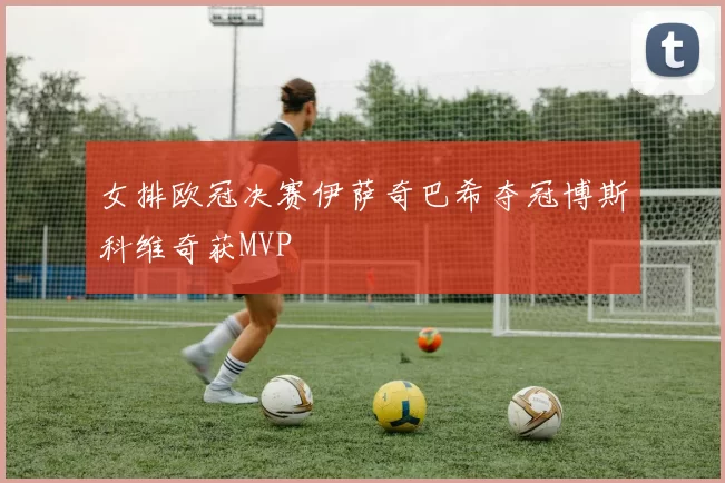 女排欧冠决赛伊萨奇巴希夺冠博斯科维奇获MVP