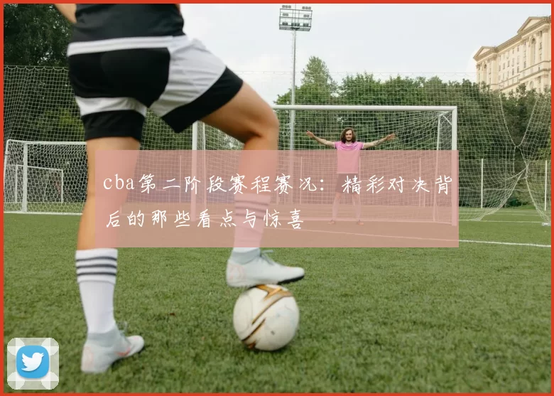 cba第二阶段赛程赛况：精彩对决背后的那些看点与惊喜