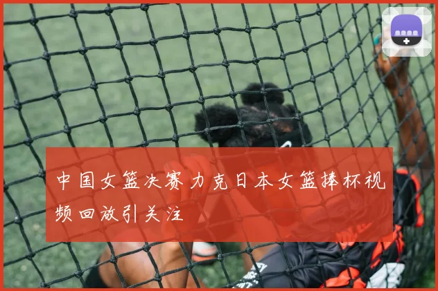中国女篮决赛力克日本女篮捧杯视频回放引关注