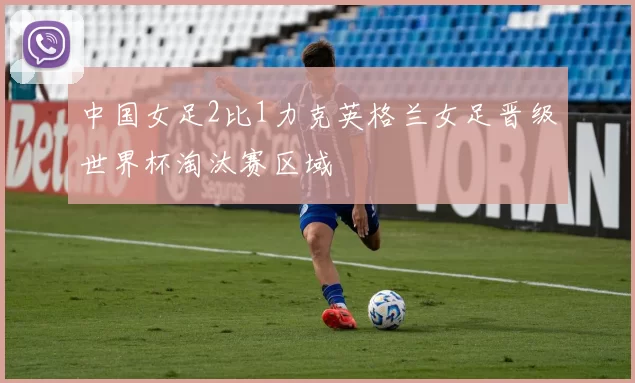 中国女足2比1力克英格兰女足晋级世界杯淘汰赛区域
