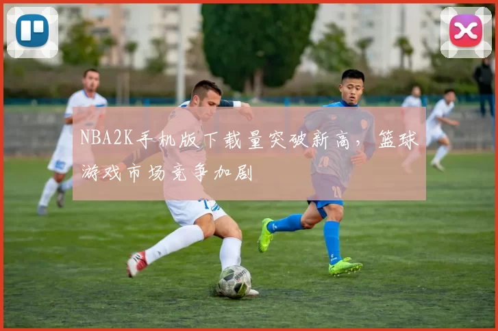 NBA2K手机版下载量突破新高，篮球游戏市场竞争加剧