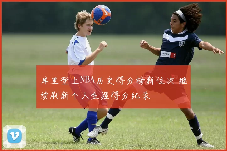 库里登上NBA历史得分榜新位次 继续刷新个人生涯得分纪录