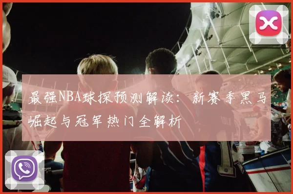 最强NBA球探预测解读：新赛季黑马崛起与冠军热门全解析