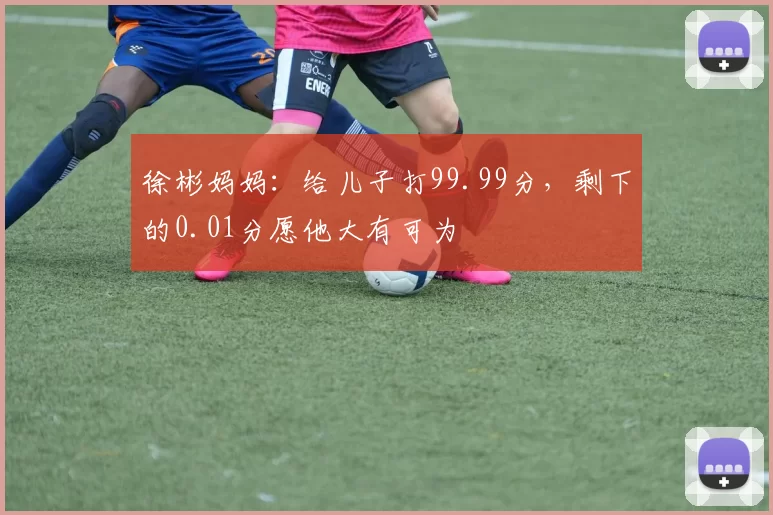 徐彬妈妈:给儿子打99.99分,剩下的0.01分愿他大有可为