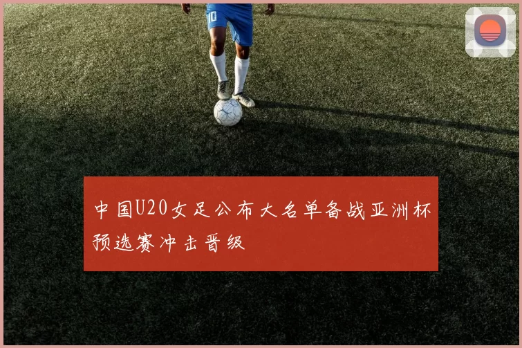 中国U20女足公布大名单备战亚洲杯预选赛冲击晋级