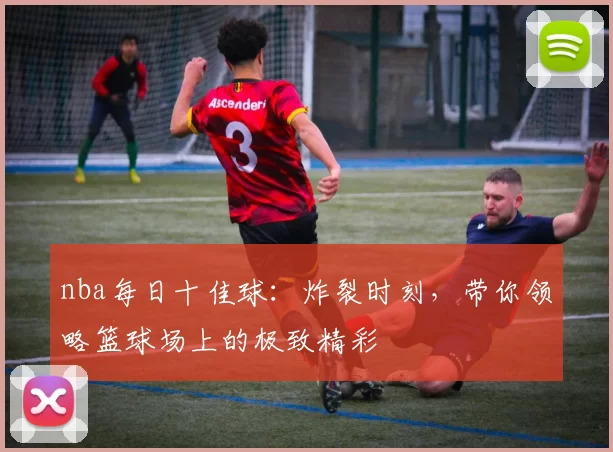 nba每日十佳球：炸裂时刻，带你领略篮球场上的极致精彩