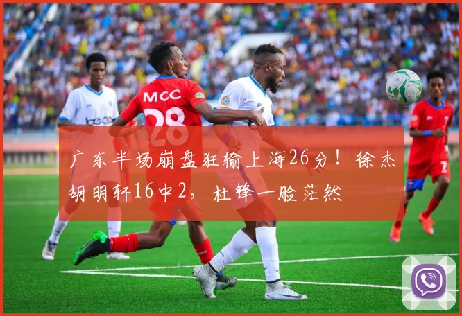 广东半场崩盘狂输上海26分！徐杰胡明轩16中2，杜锋一脸茫然