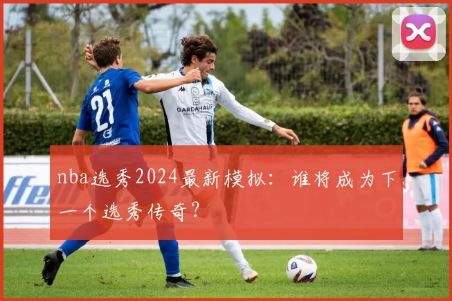 nba选秀2024最新模拟:谁将成为下一个选秀传奇?