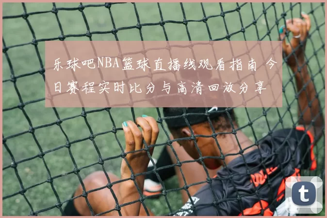 乐球吧NBA篮球直播线观看指南 今日赛程实时比分与高清回放分享