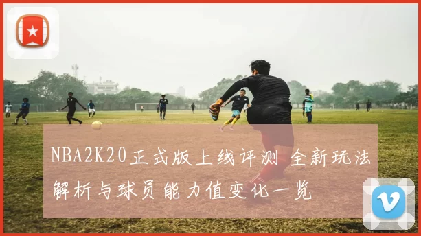 NBA2K20正式版上线评测 全新玩法解析与球员能力值变化一览