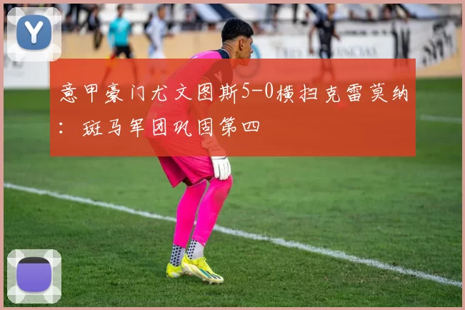 意甲豪门尤文图斯5-0横扫克雷莫纳：斑马军团巩固第四